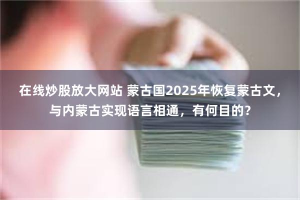 在线炒股放大网站 蒙古国2025年恢复蒙古文，与内蒙古实现语言相通，有何目的？