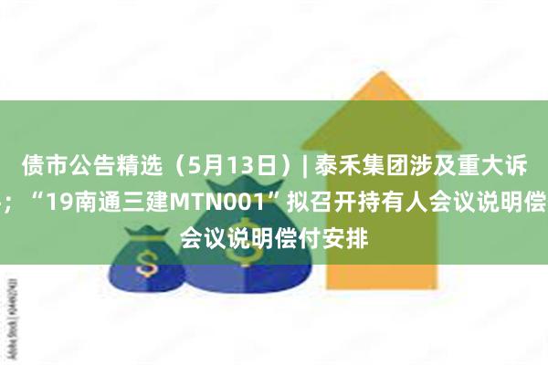 债市公告精选（5月13日）| 泰禾集团涉及重大诉讼案件；“19南通三建MTN001”拟召开持有人会议说明偿付安排