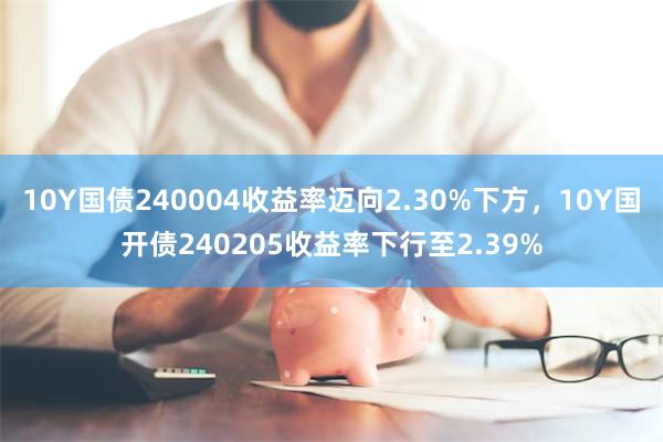 10Y国债240004收益率迈向2.30%下方，10Y国开债240205收益率下行至2.39%