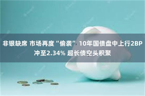 非银缺席 市场再度“偷袭” 10年国债盘中上行2BP冲至2.34% 超长债空头积聚