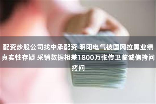 配资炒股公司找中承配资 明阳电气被国网拉黑业绩真实性存疑 采销数据相差1800万张传卫临诚信拷问