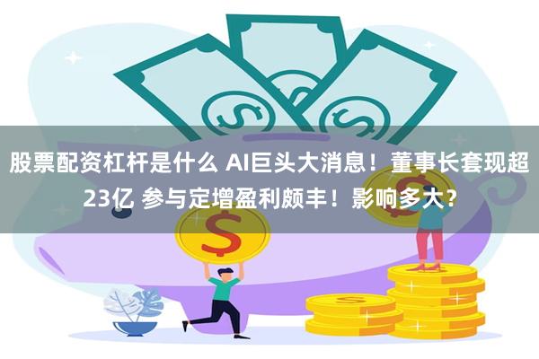 股票配资杠杆是什么 AI巨头大消息！董事长套现超23亿 参与定增盈利颇丰！影响多大？