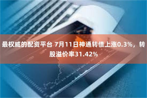 最权威的配资平台 7月11日神通转债上涨0.3%，转股溢价率31.42%