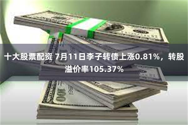 十大股票配资 7月11日李子转债上涨0.81%，转股溢价率105.37%