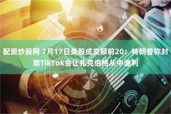 配资炒股网 7月17日美股成交额前20：特朗普称封禁TikTok会让扎克伯格从中渔利