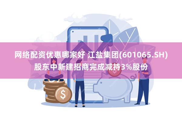 网络配资优惠哪家好 江盐集团(601065.SH)股东中新建招商完成减持3%股份