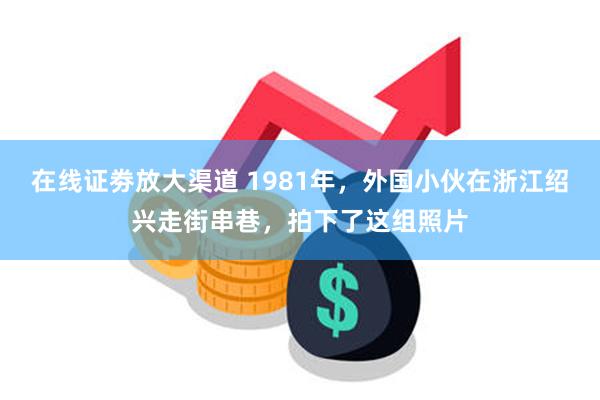 在线证劵放大渠道 1981年，外国小伙在浙江绍兴走街串巷，拍下了这组照片