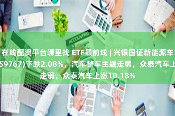 在线配资平台哪里找 ETF最前线 | 兴银国证新能源车电池ETF(159767)下跌2.08%，汽车整车主题走弱，众泰汽车上涨10.18%