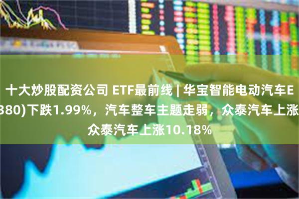 十大炒股配资公司 ETF最前线 | 华宝智能电动汽车ETF(516380)下跌1.99%，汽车整车主题走弱，众泰汽车上涨10.18%