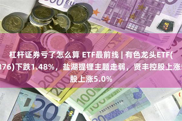 杠杆证券亏了怎么算 ETF最前线 | 有色龙头ETF(159876)下跌1.48%，盐湖提锂主题走弱，贤丰控股上涨5.0%