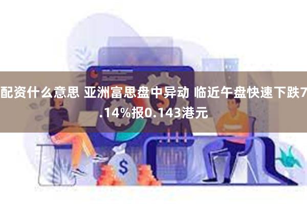 配资什么意思 亚洲富思盘中异动 临近午盘快速下跌7.14%报0.143港元