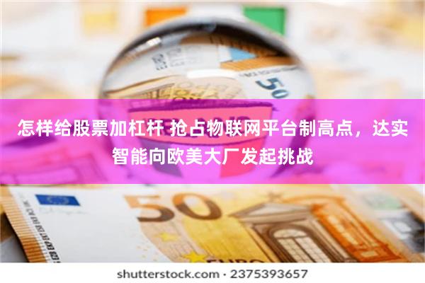 怎样给股票加杠杆 抢占物联网平台制高点，达实智能向欧美大厂发起挑战