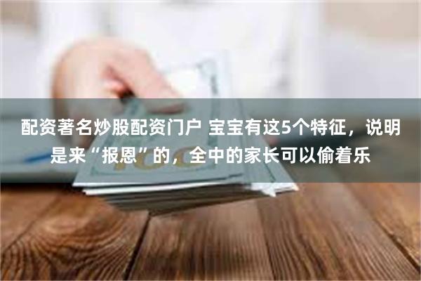 配资著名炒股配资门户 宝宝有这5个特征，说明是来“报恩”的，全中的家长可以偷着乐