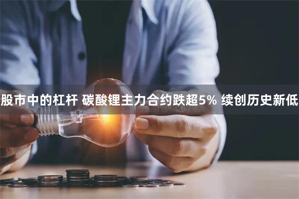 股市中的杠杆 碳酸锂主力合约跌超5% 续创历史新低