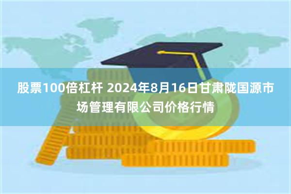 股票100倍杠杆 2024年8月16日甘肃陇国源市场管理有限公司价格行情