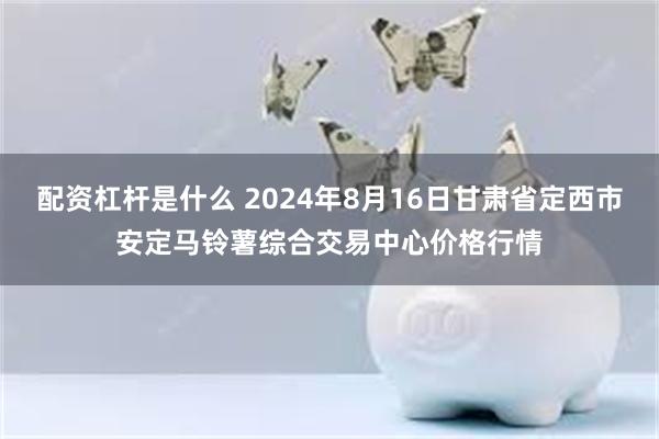 配资杠杆是什么 2024年8月16日甘肃省定西市安定马铃薯综合交易中心价格行情