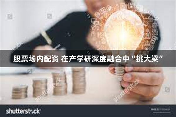 股票场内配资 在产学研深度融合中“挑大梁”