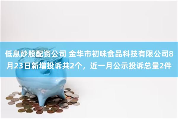 低息炒股配资公司 金华市初味食品科技有限公司8月23日新增投诉共2个，近一月公示投诉总量2件