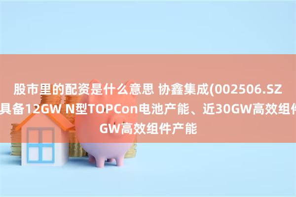 股市里的配资是什么意思 协鑫集成(002506.SZ)：已具备12GW N型TOPCon电池产能、近30GW高效组件产能