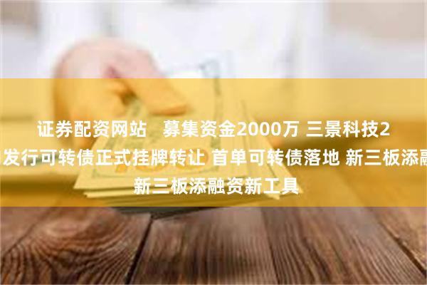 证券配资网站   募集资金2000万 三景科技20万张定向发行可转债正式挂牌转让 首单可转债落地 新三板添融资新工具