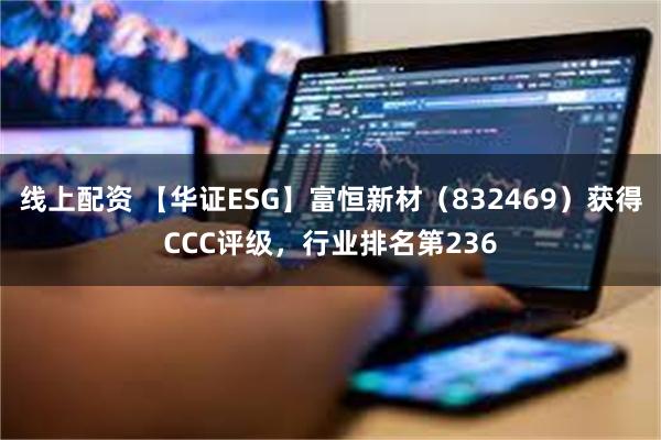 线上配资 【华证ESG】富恒新材（832469）获得CCC评级，行业排名第236