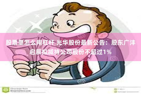 股票里怎么用杠杆 光华股份最新公告：股东广沣启辰拟减持公司股份不超过1%