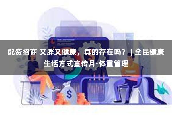 配资招商 又胖又健康，真的存在吗？ | 全民健康生活方式宣传月·体重管理