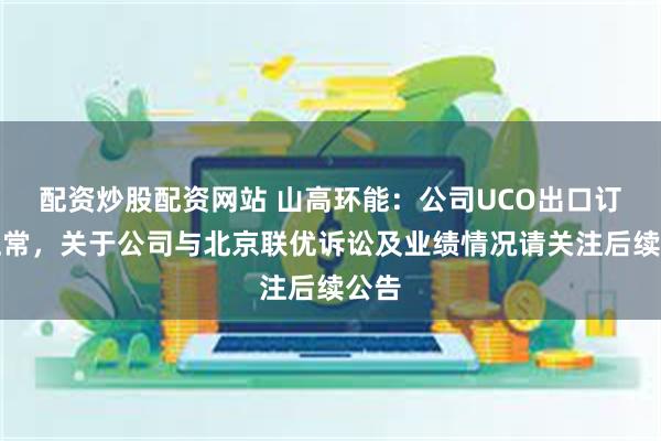 配资炒股配资网站 山高环能：公司UCO出口订单正常，关于公司与北京联优诉讼及业绩情况请关注后续公告