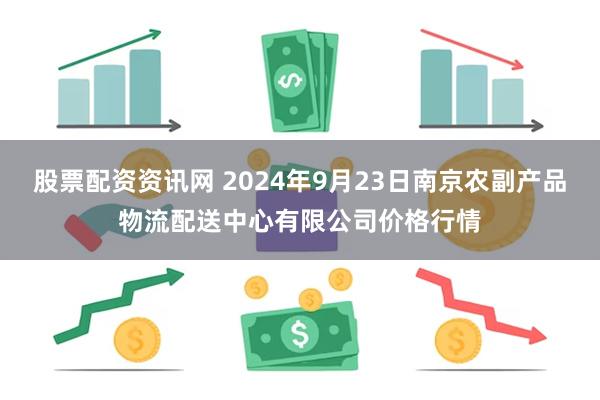 股票配资资讯网 2024年9月23日南京农副产品物流配送中心有限公司价格行情