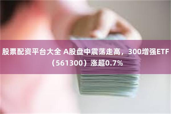 股票配资平台大全 A股盘中震荡走高，300增强ETF（561300）涨超0.7%