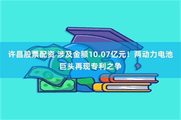 许昌股票配资 涉及金额10.07亿元！两动力电池巨头再现专利之争