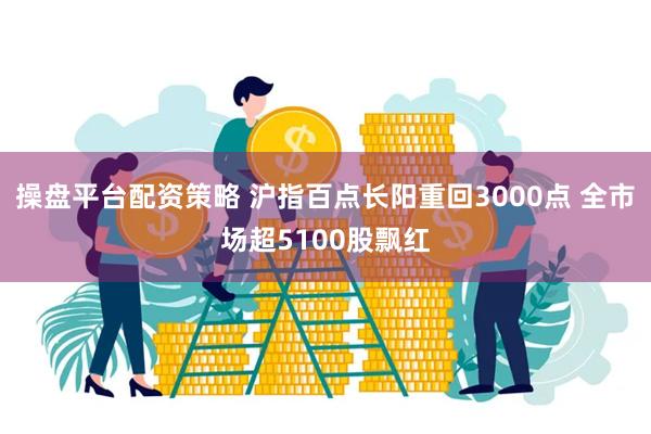 操盘平台配资策略 沪指百点长阳重回3000点 全市场超5100股飘红