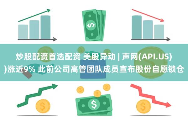 炒股配资首选配资 美股异动 | 声网(API.US))涨近9% 此前公司高管团队成员宣布股份自愿锁仓