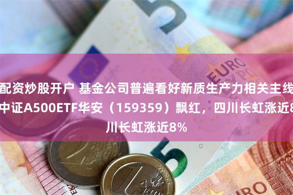 配资炒股开户 基金公司普遍看好新质生产力相关主线，中证A500ETF华安（159359）飘红，四川长虹涨近8%