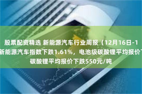 股票配资精选 新能源汽车行业周报（12月16日-12月20日）：新能源汽车指数下跌1.61%，电池级碳酸锂平均报价下跌550元/吨