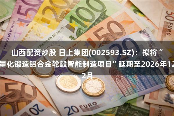 山西配资炒股 日上集团(002593.SZ)：拟将“轻量化锻造铝合金轮毂智能制造项目”延期至2026年12月