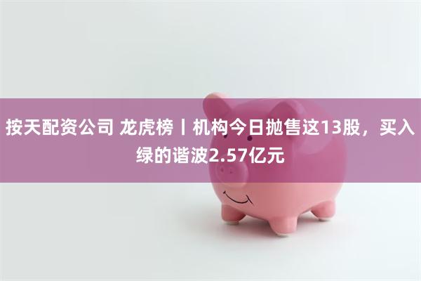 按天配资公司 龙虎榜丨机构今日抛售这13股，买入绿的谐波2.57亿元