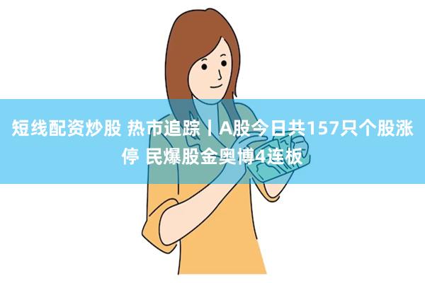 短线配资炒股 热市追踪丨A股今日共157只个股涨停 民爆股金奥博4连板