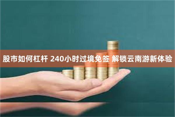 股市如何杠杆 240小时过境免签 解锁云南游新体验