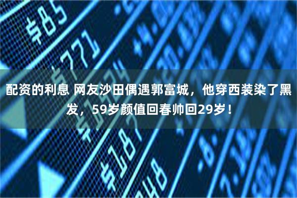 配资的利息 网友沙田偶遇郭富城，他穿西装染了黑发，59岁颜值回春帅回29岁！