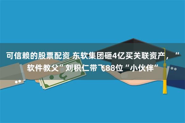 可信赖的股票配资 东软集团砸4亿买关联资产，“软件教父”刘积仁带飞88位“小伙伴”